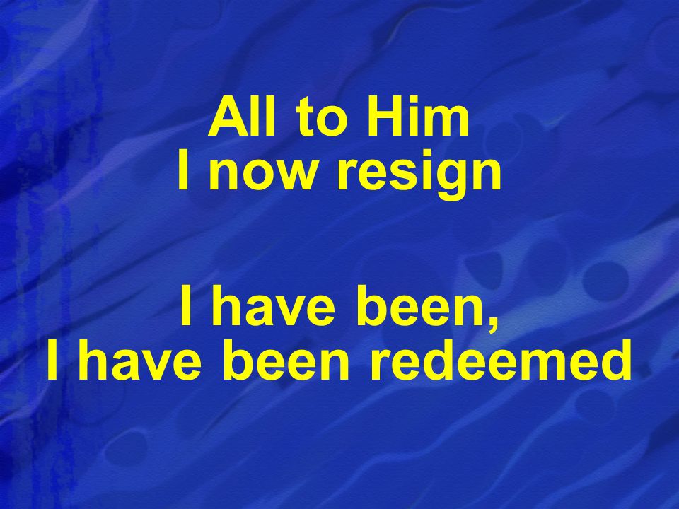All to Him I now resign I have been, I have been redeemed