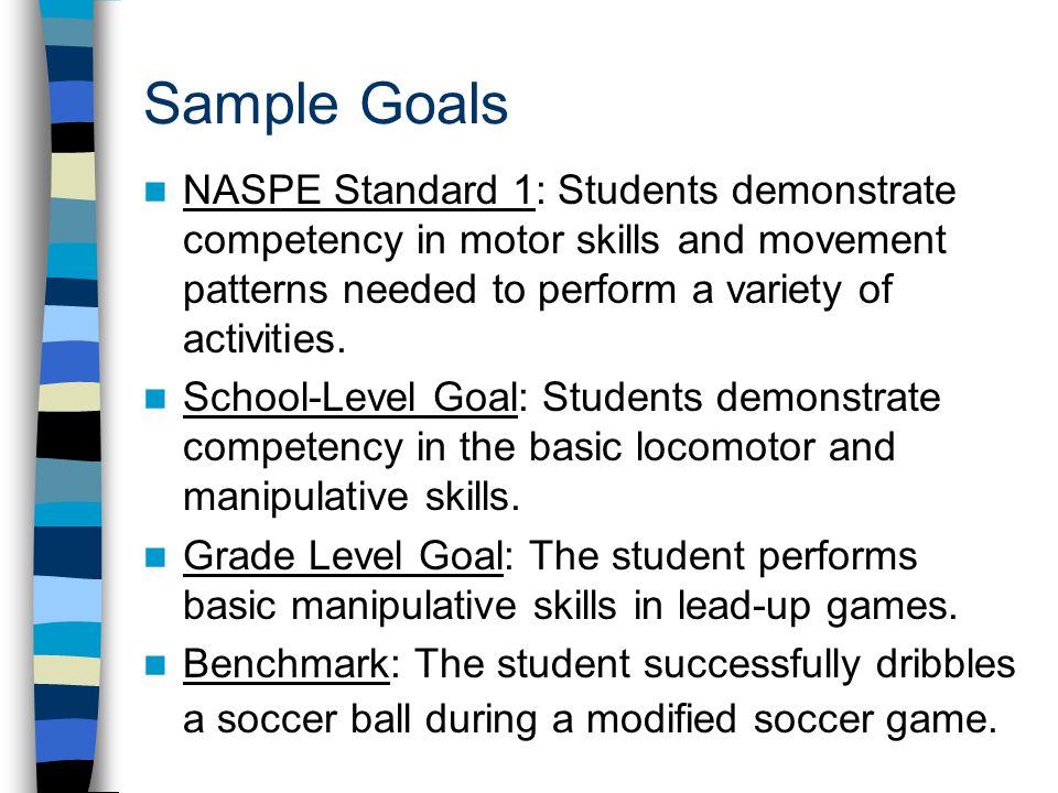 Sample Goals NASPE Standard 1: Students demonstrate competency in motor skills and movement patterns needed to perform a variety of activities.