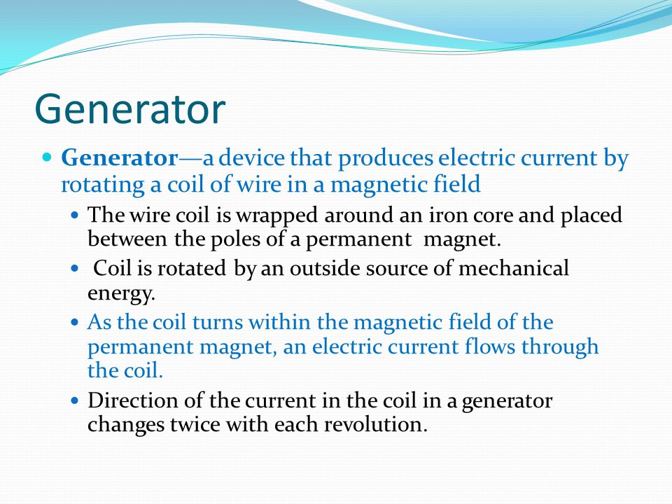 Generator Generator—a device that produces electric current by rotating a coil of wire in a magnetic field.