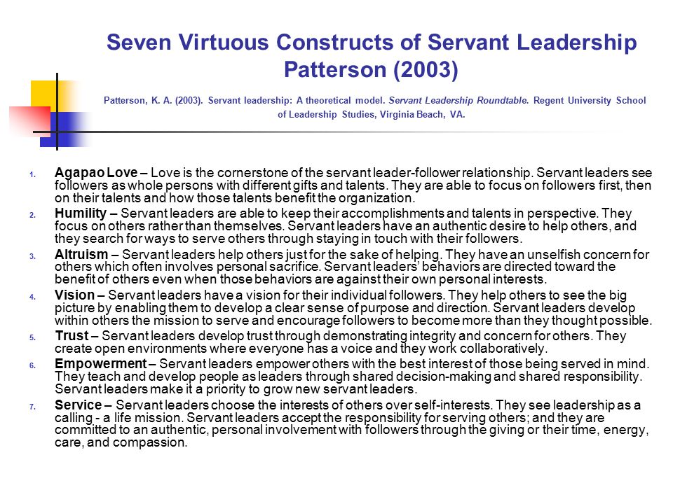Seven Virtuous Constructs of Servant Leadership Patterson (2003) Patterson, K. A. (2003). Servant leadership: A theoretical model. Servant Leadership Roundtable. Regent University School of Leadership Studies, Virginia Beach, VA.