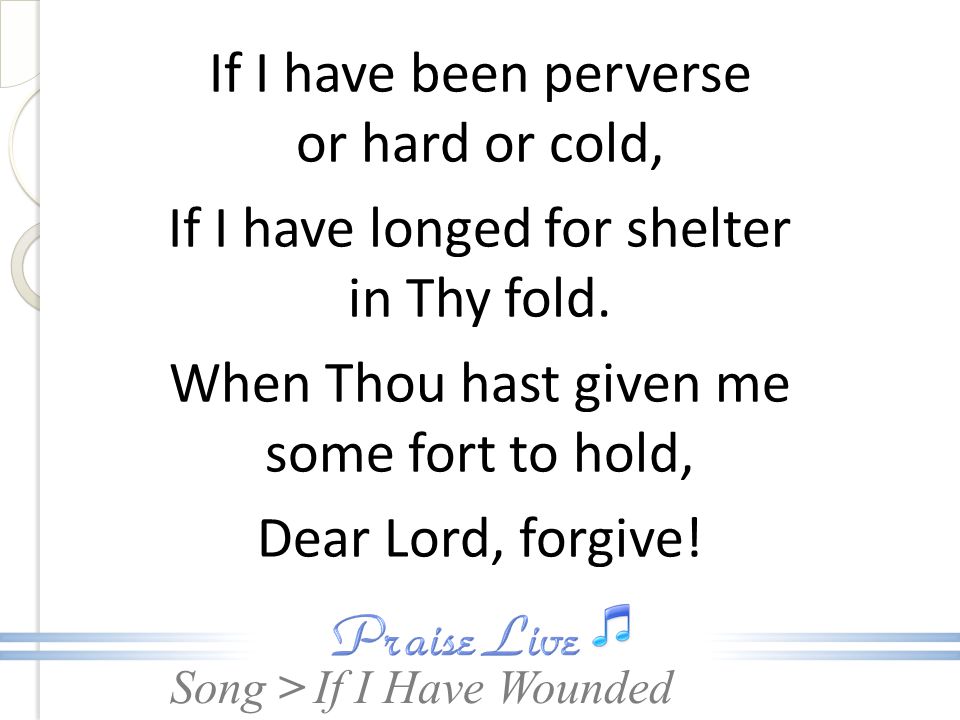 If I have been perverse or hard or cold, If I have longed for shelter in Thy fold. When Thou hast given me some fort to hold, Dear Lord, forgive!