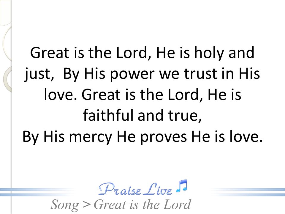 Great is the Lord, He is holy and just, By His power we trust in His love. Great is the Lord, He is faithful and true, By His mercy He proves He is love.