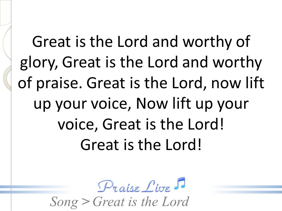 Great is the Lord and worthy of glory, Great is the Lord and worthy of praise. Great is the Lord, now lift up your voice, Now lift up your voice, Great is the Lord! Great is the Lord!