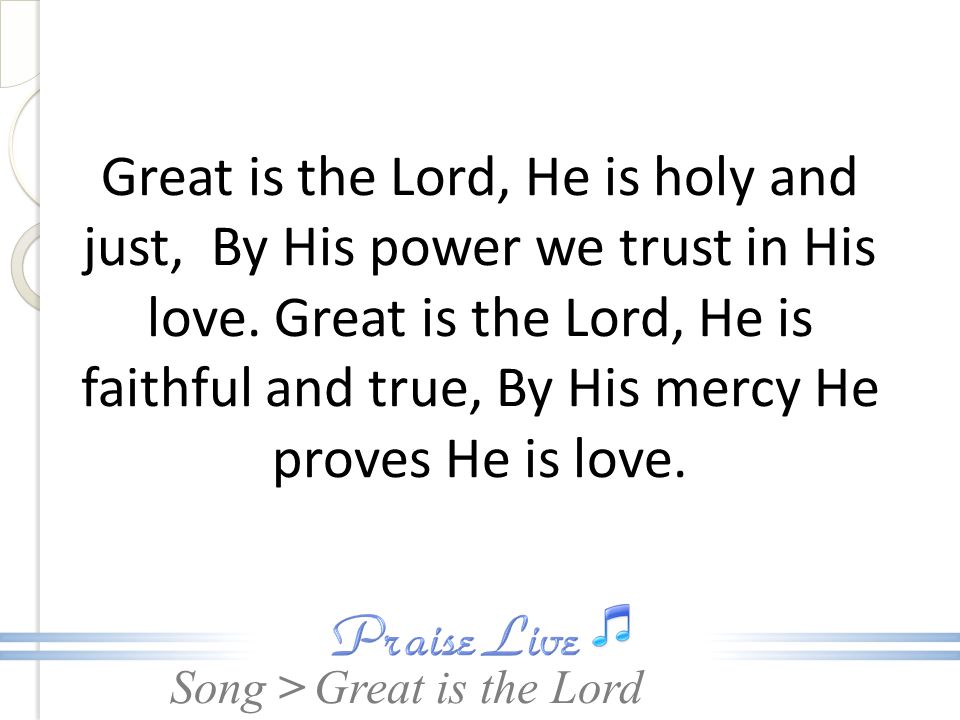 Great is the Lord, He is holy and just, By His power we trust in His love. Great is the Lord, He is faithful and true, By His mercy He proves He is love.