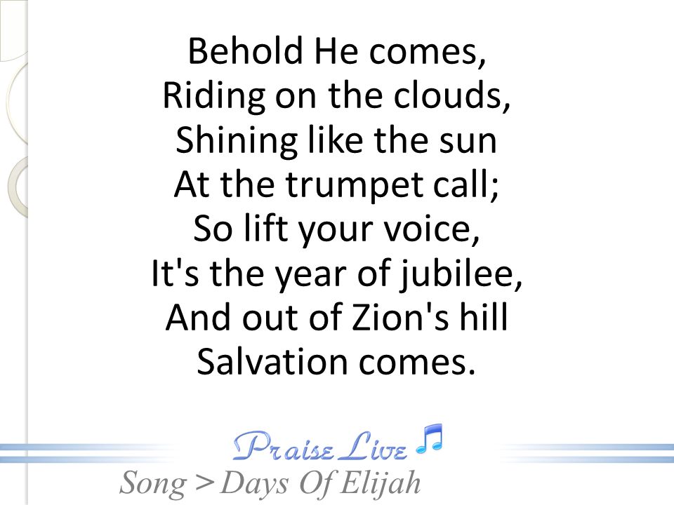 Behold He comes, Riding on the clouds, Shining like the sun At the trumpet call; So lift your voice, It s the year of jubilee, And out of Zion s hill Salvation comes.