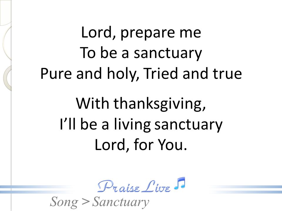 Lord, prepare me To be a sanctuary Pure and holy, Tried and true With thanksgiving, I’ll be a living sanctuary Lord, for You.