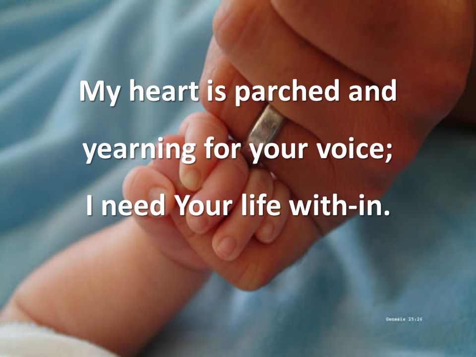 My heart is parched and yearning for your voice; I need Your life with-in.