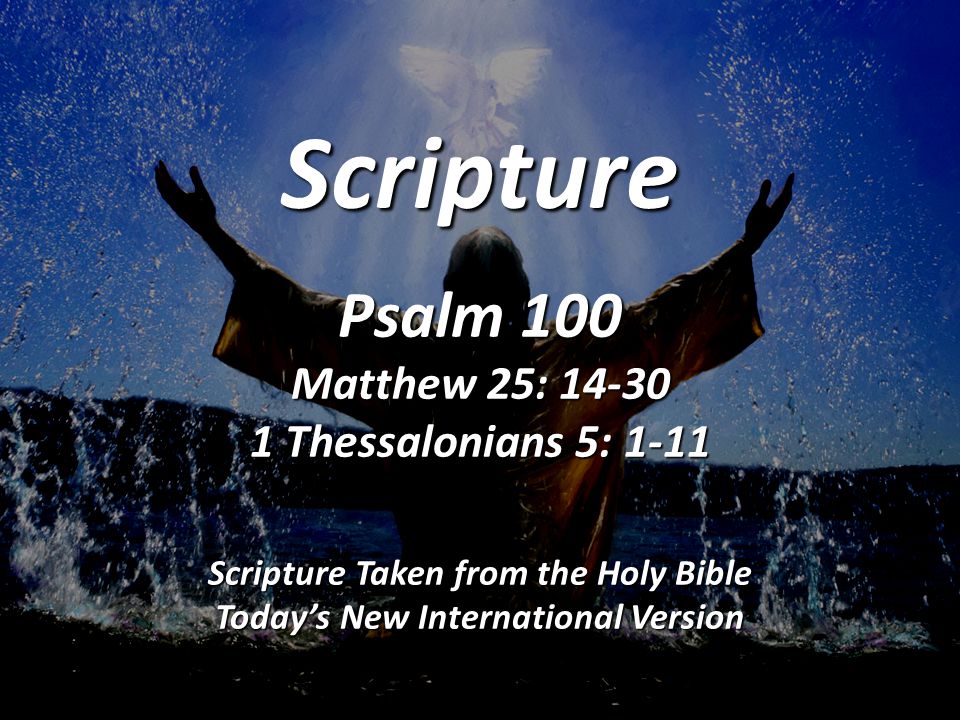 Scripture Psalm 100 Matthew 25: Thessalonians 5: 1-11 Scripture Taken from the Holy Bible Today’s New International Version