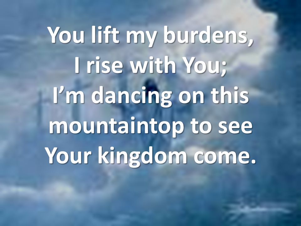 You lift my burdens, I rise with You; I’m dancing on this mountaintop to see Your kingdom come.