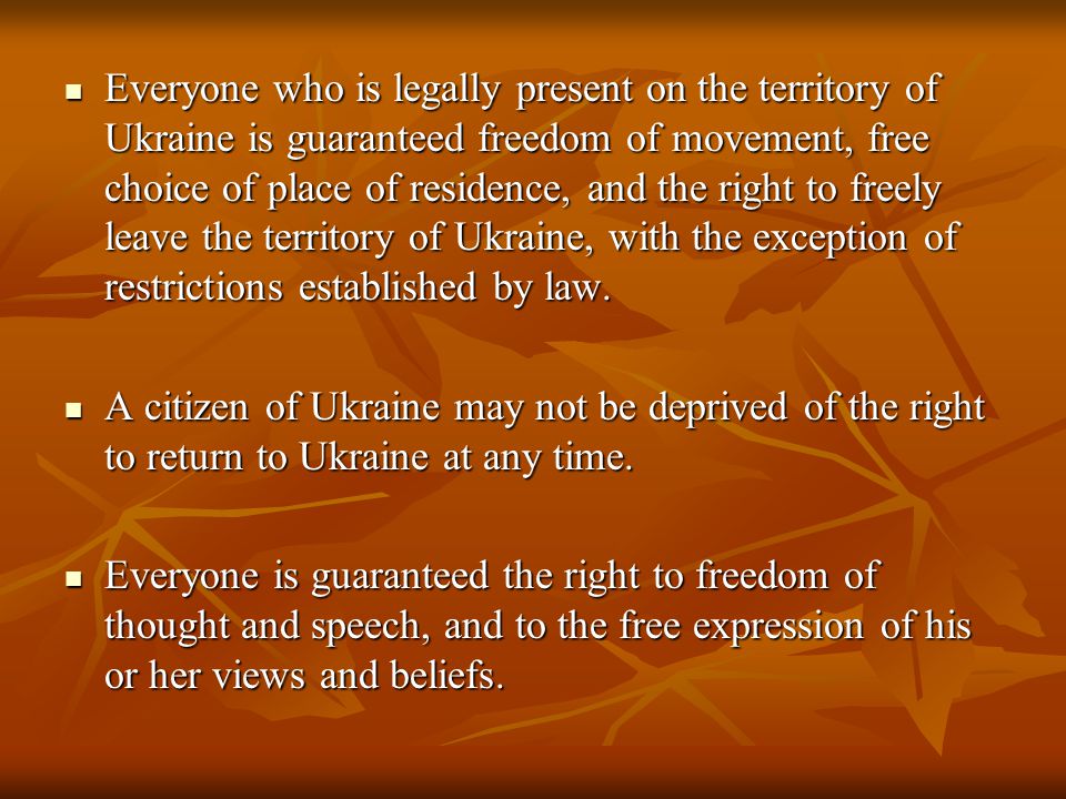 Everyone who is legally present on the territory of Ukraine is guaranteed freedom of movement, free choice of place of residence, and the right to freely leave the territory of Ukraine, with the exception of restrictions established by law.