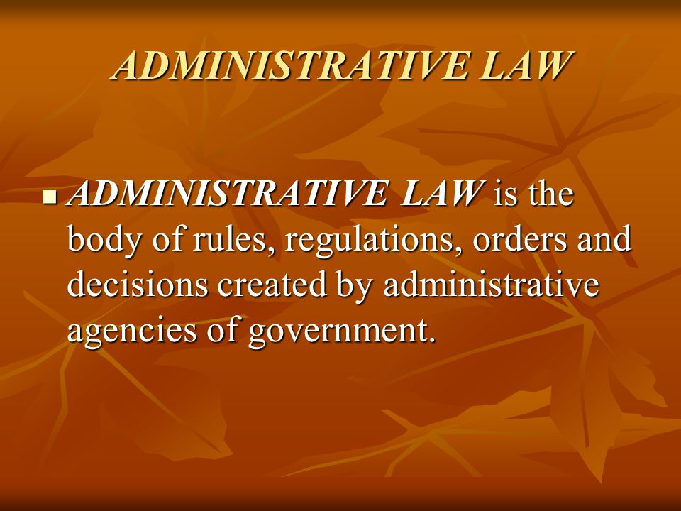 ADMINISTRATIVE LAW ADMINISTRATIVE LAW is the body of rules, regulations, orders and decisions created by administrative agencies of government.