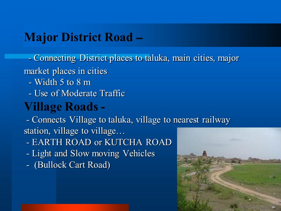 Major District Road – - Connecting District places to taluka, main cities, major market places in cities - Width 5 to 8 m - Use of Moderate Traffic Village Roads - - Connects Village to taluka, village to nearest railway station, village to village… - EARTH ROAD or KUTCHA ROAD - Light and Slow moving Vehicles - (Bullock Cart Road)