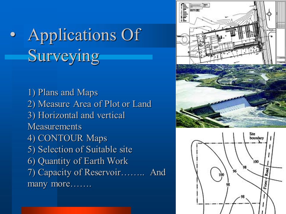 Applications Of Surveying 1) Plans and Maps 2) Measure Area of Plot or Land 3) Horizontal and vertical Measurements 4) CONTOUR Maps 5) Selection of Suitable site 6) Quantity of Earth Work 7) Capacity of Reservoir……..