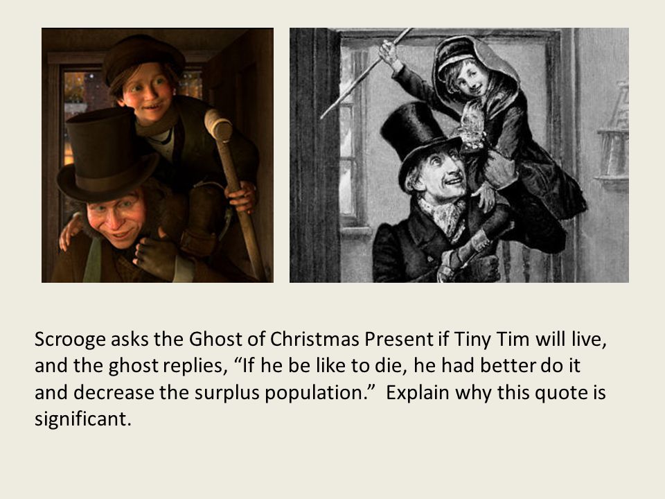 Scrooge asks the Ghost of Christmas Present if Tiny Tim will live, and the ghost replies, If he be like to die, he had better do it and decrease the surplus population. Explain why this quote is significant.