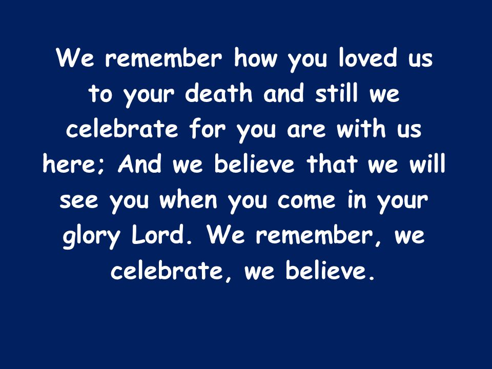 We remember how you loved us to your death and still we celebrate for you are with us here; And we believe that we will see you when you come in your glory Lord.
