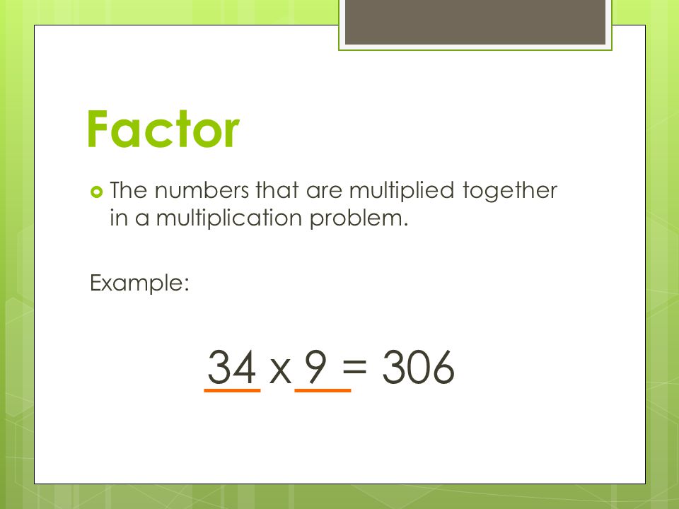 Factor The numbers that are multiplied together in a multiplication problem. Example: 34 x 9 = 306