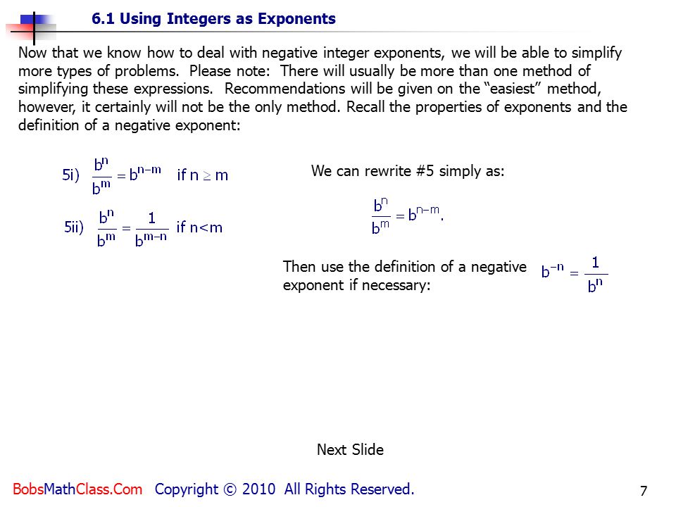Now that we know how to deal with negative integer exponents, we will be able to simplify more types of problems. Please note: There will usually be more than one method of simplifying these expressions. Recommendations will be given on the easiest method, however, it certainly will not be the only method. Recall the properties of exponents and the definition of a negative exponent: