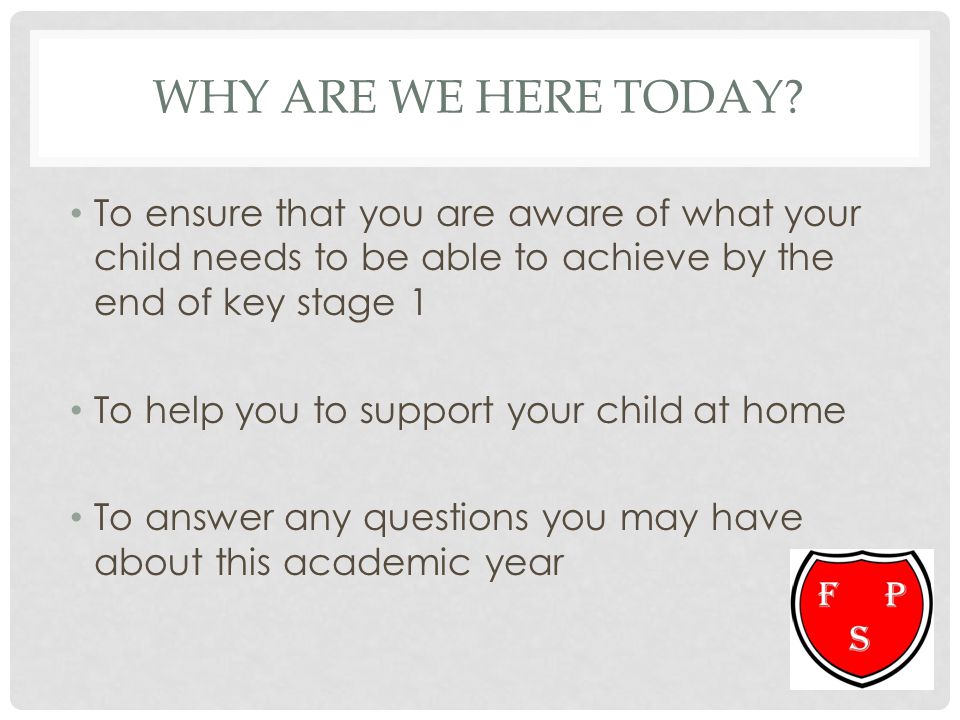 Why ARE we Here today To ensure that you are aware of what your child needs to be able to achieve by the end of key stage 1.