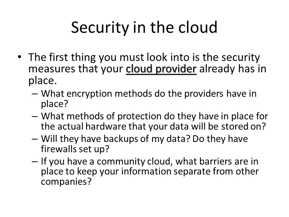 Security in the cloud The first thing you must look into is the security measures that your cloud provider already has in place.