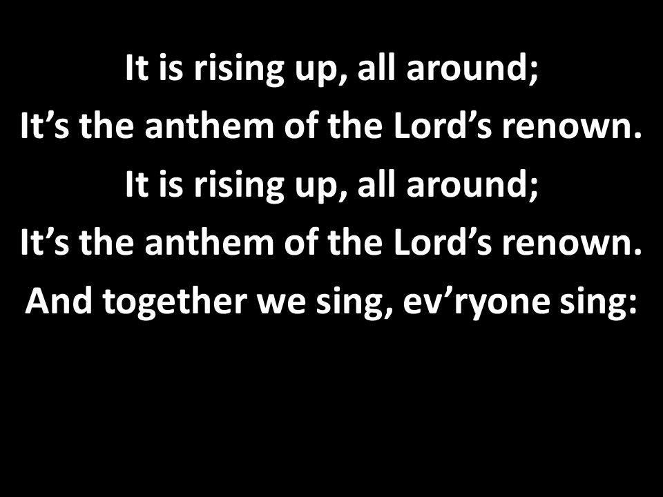 It is rising up, all around; It’s the anthem of the Lord’s renown