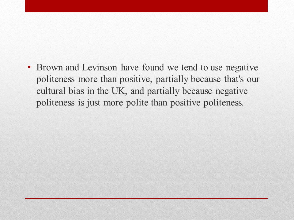 Brown and Levinson have found we tend to use negative politeness more than positive, partially because that s our cultural bias in the UK, and partially because negative politeness is just more polite than positive politeness.