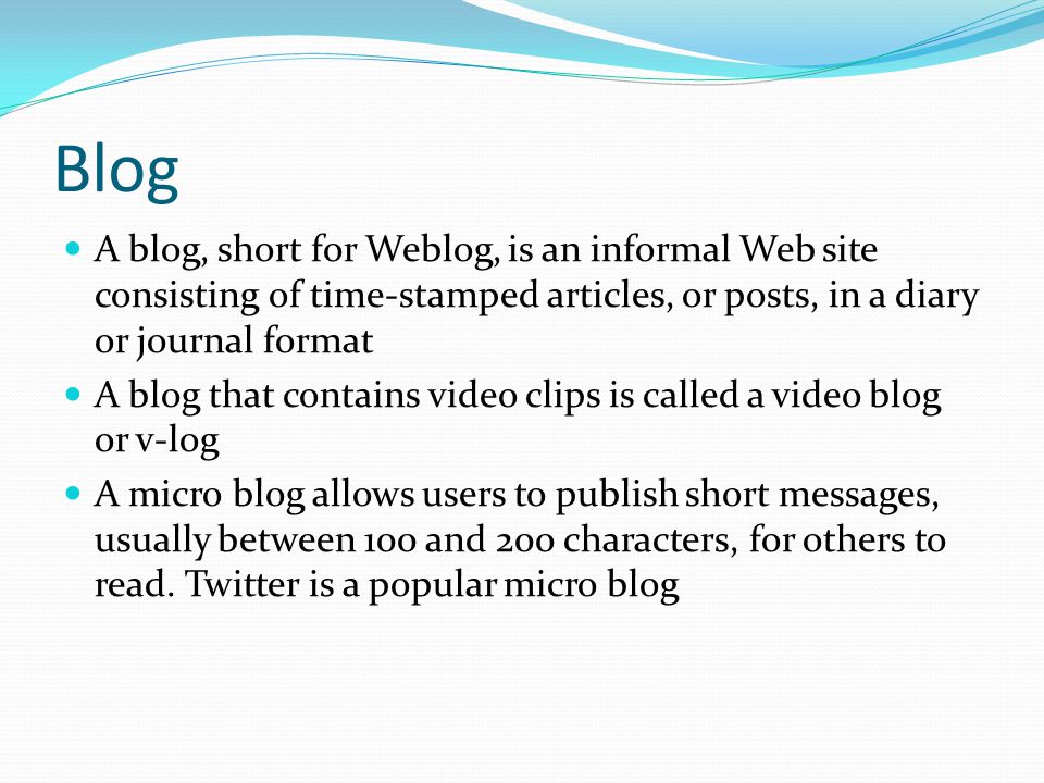 Blog A blog, short for Weblog, is an informal Web site consisting of time-stamped articles, or posts, in a diary or journal format.