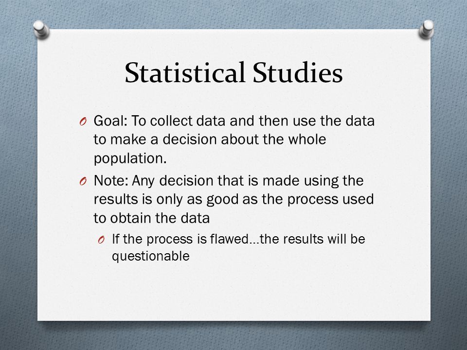 Statistical Studies Goal: To collect data and then use the data to make a decision about the whole population.