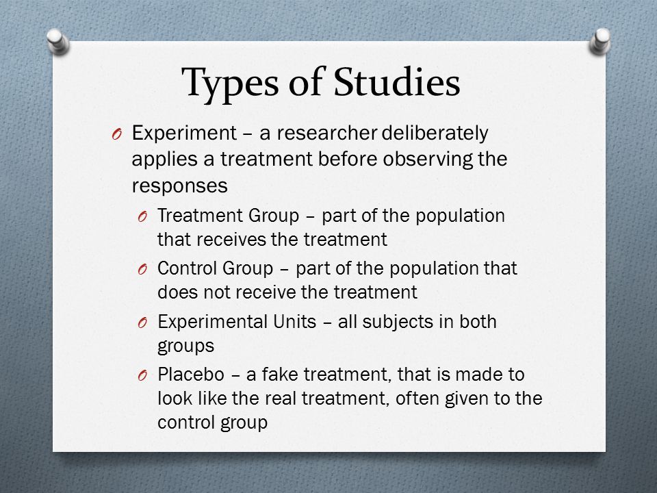 Types of Studies Experiment – a researcher deliberately applies a treatment before observing the responses.