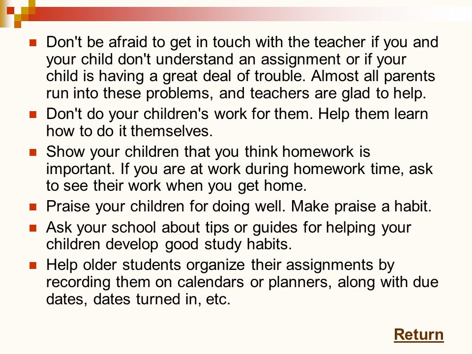 Don t be afraid to get in touch with the teacher if you and your child don t understand an assignment or if your child is having a great deal of trouble. Almost all parents run into these problems, and teachers are glad to help.
