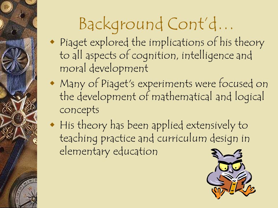 Background Cont’d… Piaget explored the implications of his theory to all aspects of cognition, intelligence and moral development.