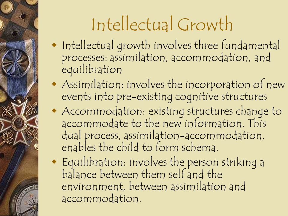 Intellectual Growth Intellectual growth involves three fundamental processes: assimilation, accommodation, and equilibration.