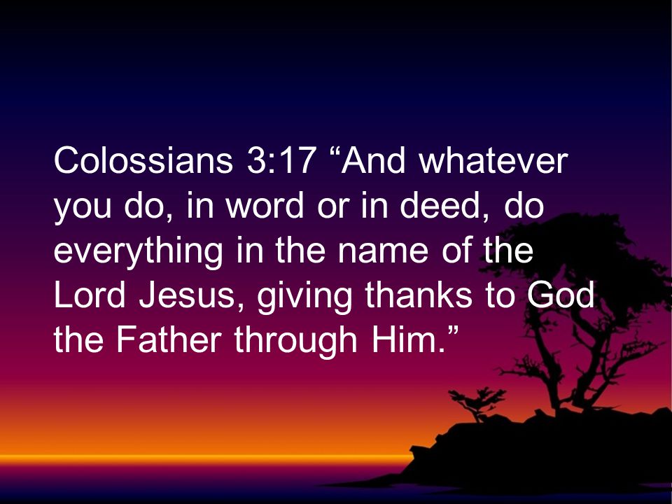 Colossians 3:17 And whatever you do, in word or in deed, do everything in the name of the Lord Jesus, giving thanks to God the Father through Him.