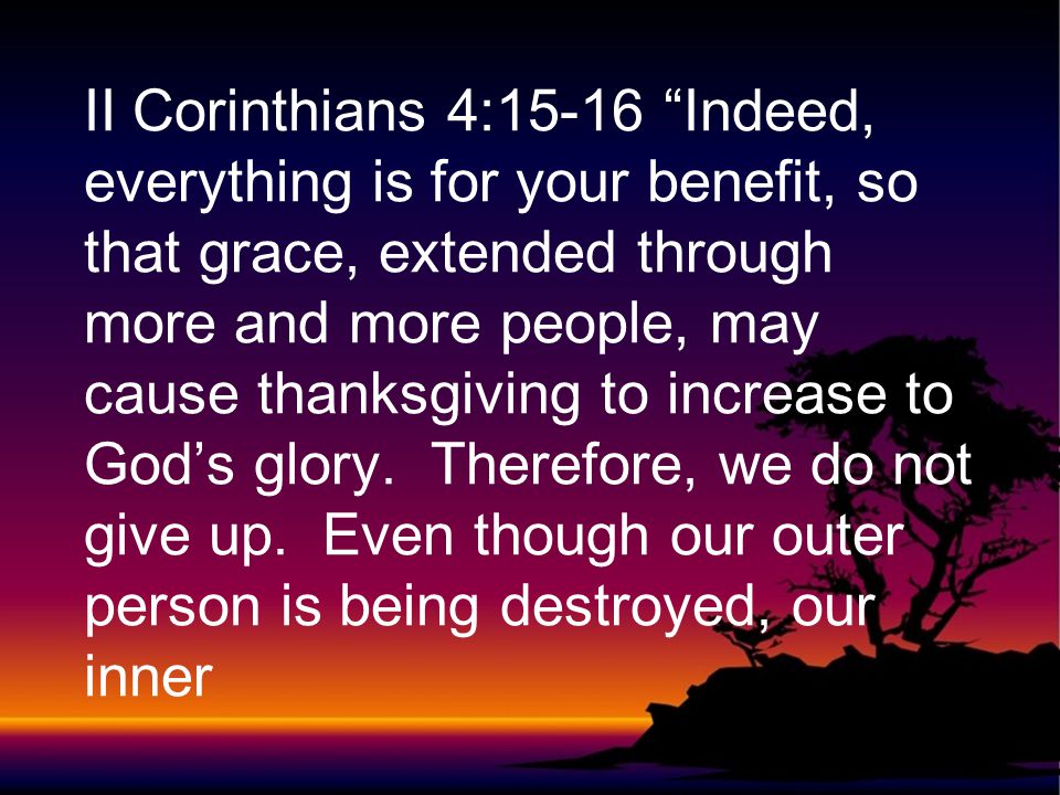 II Corinthians 4:15-16 Indeed, everything is for your benefit, so that grace, extended through more and more people, may cause thanksgiving to increase to God’s glory.