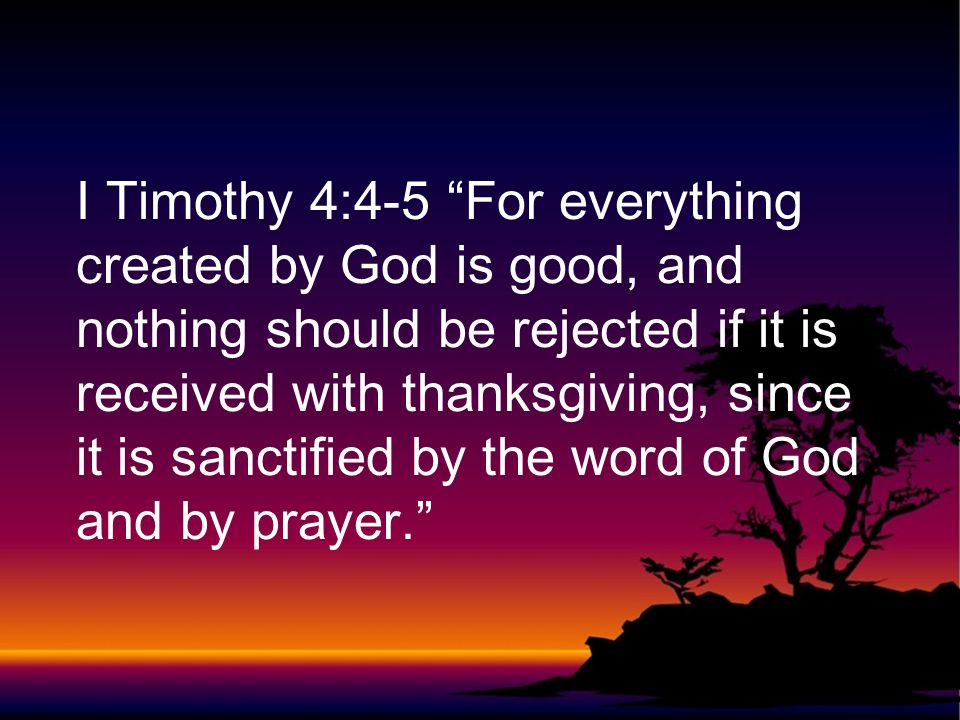I Timothy 4:4-5 For everything created by God is good, and nothing should be rejected if it is received with thanksgiving, since it is sanctified by the word of God and by prayer.