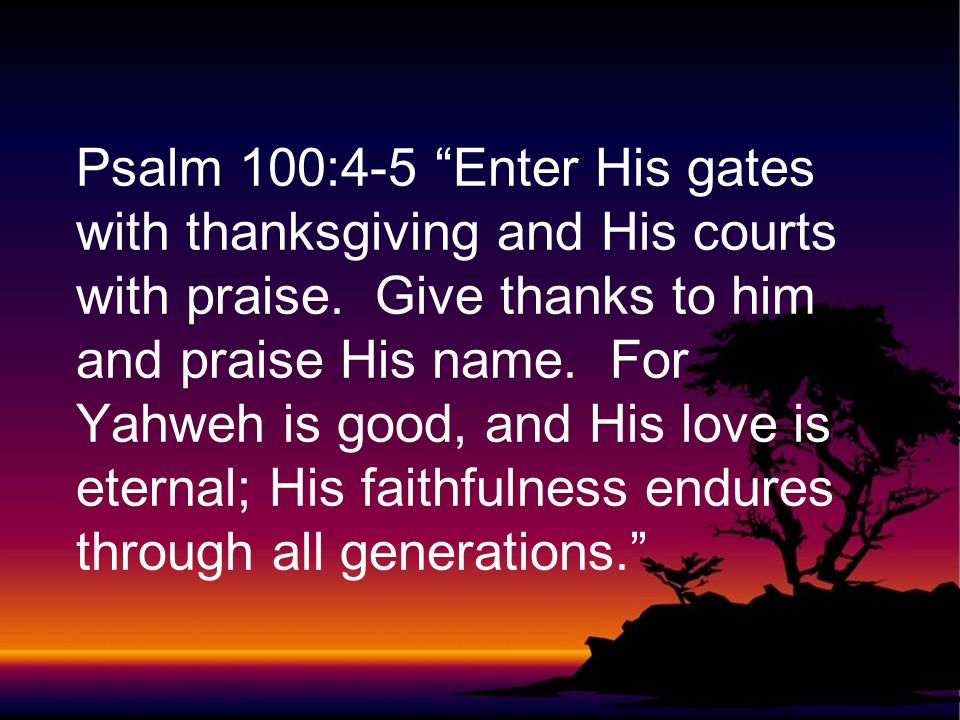 Psalm 100:4-5 Enter His gates with thanksgiving and His courts with praise.