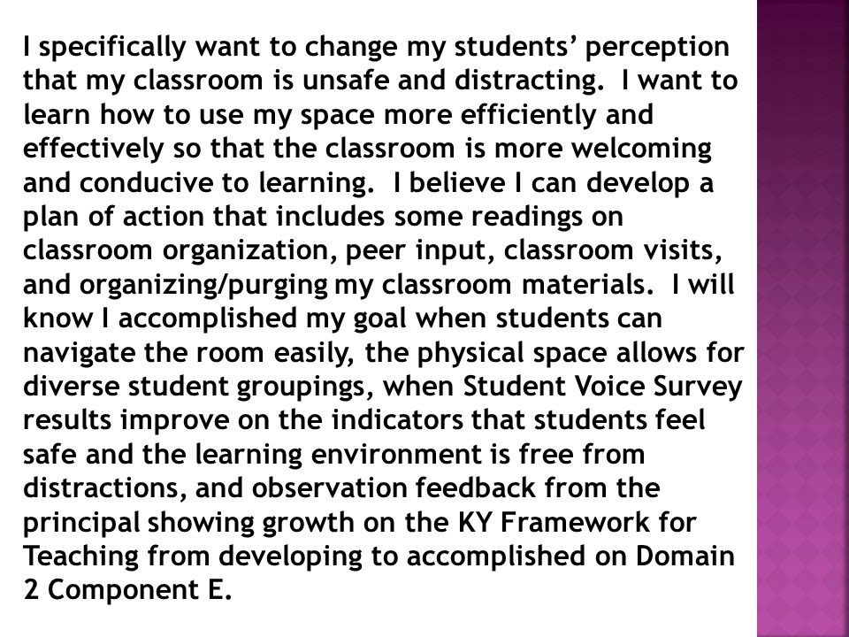 I specifically want to change my students’ perception that my classroom is unsafe and distracting. I want to learn how to use my space more efficiently and effectively so that the classroom is more welcoming and conducive to learning. I believe I can develop a plan of action that includes some readings on classroom organization, peer input, classroom visits, and organizing/purging my classroom materials. I will know I accomplished my goal when students can navigate the room easily, the physical space allows for diverse student groupings, when Student Voice Survey results improve on the indicators that students feel safe and the learning environment is free from distractions, and observation feedback from the principal showing growth on the KY Framework for Teaching from developing to accomplished on Domain 2 Component E.