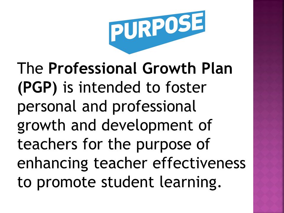 The Professional Growth Plan (PGP) is intended to foster personal and professional growth and development of teachers for the purpose of enhancing teacher effectiveness to promote student learning.