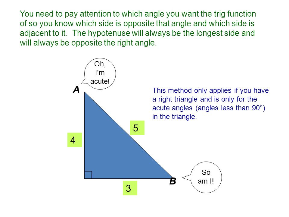 You need to pay attention to which angle you want the trig function of so you know which side is opposite that angle and which side is adjacent to it. The hypotenuse will always be the longest side and will always be opposite the right angle.