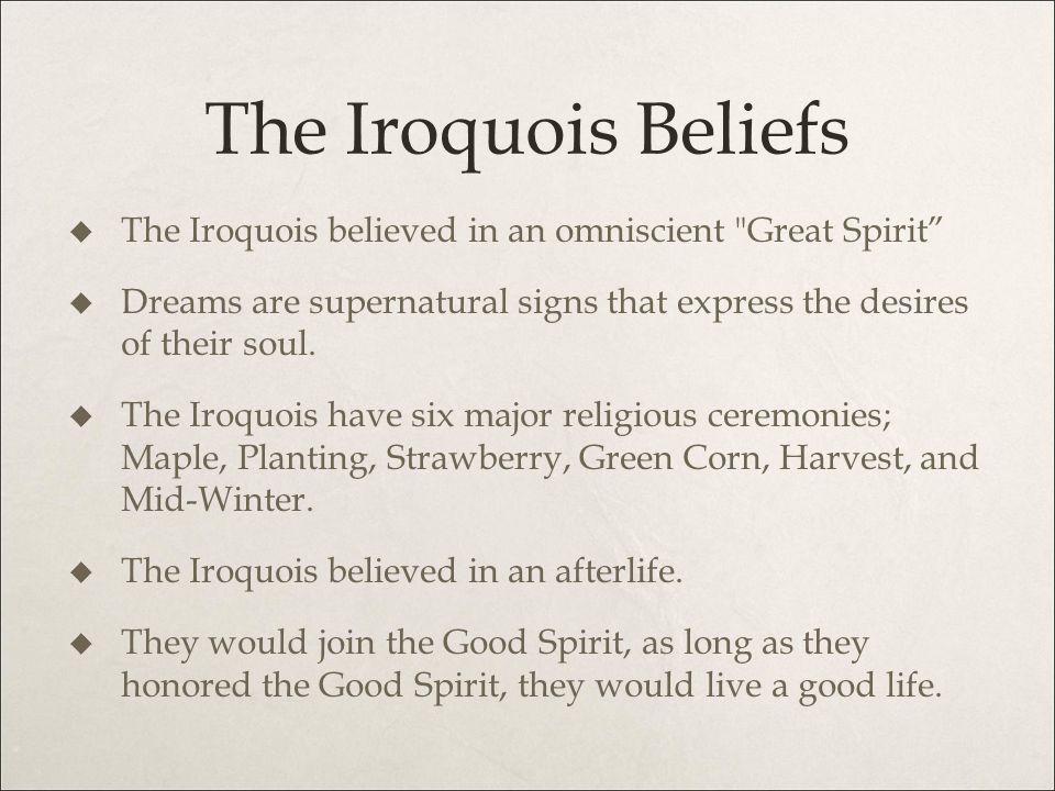 The Iroquois Beliefs The Iroquois believed in an omniscient Great Spirit Dreams are supernatural signs that express the desires of their soul.