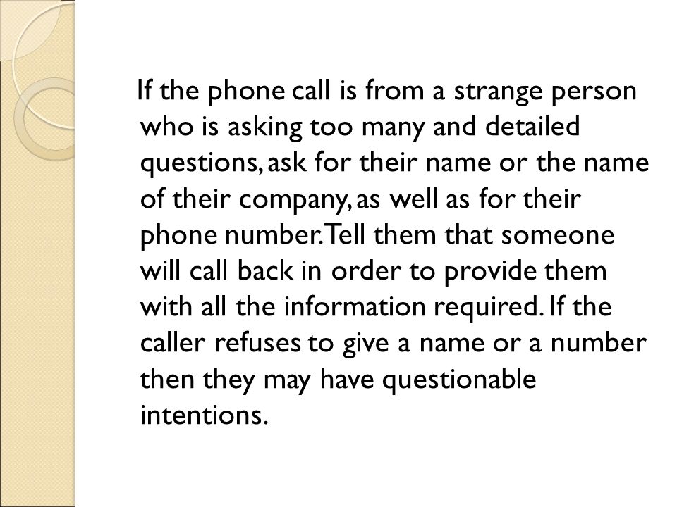 If the phone call is from a strange person who is asking too many and detailed questions, ask for their name or the name of their company, as well as for their phone number.