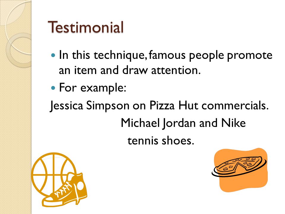 Testimonial In this technique, famous people promote an item and draw attention. For example: Jessica Simpson on Pizza Hut commercials.