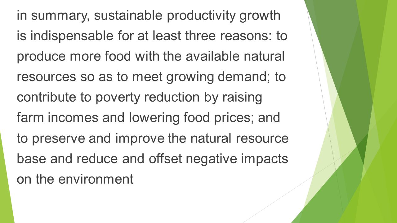 in summary, sustainable productivity growth is indispensable for at least three reasons: to produce more food with the available natural resources so as to meet growing demand; to contribute to poverty reduction by raising farm incomes and lowering food prices; and to preserve and improve the natural resource base and reduce and offset negative impacts on the environment