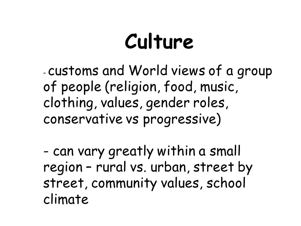 Culture - customs and World views of a group of people (religion, food, music, clothing, values, gender roles, conservative vs progressive)