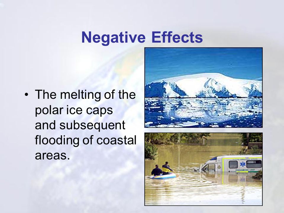 Negative Effects The melting of the polar ice caps and subsequent flooding of coastal areas.