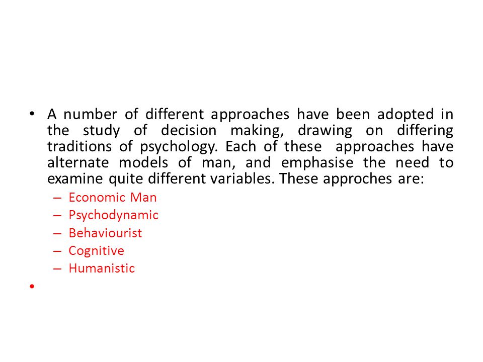 A number of different approaches have been adopted in the study of decision making, drawing on differing traditions of psychology. Each of these approaches have alternate models of man, and emphasise the need to examine quite different variables. These approches are: