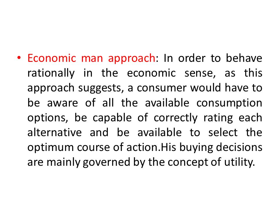 Economic man approach: In order to behave rationally in the economic sense, as this approach suggests, a consumer would have to be aware of all the available consumption options, be capable of correctly rating each alternative and be available to select the optimum course of action.His buying decisions are mainly governed by the concept of utility.