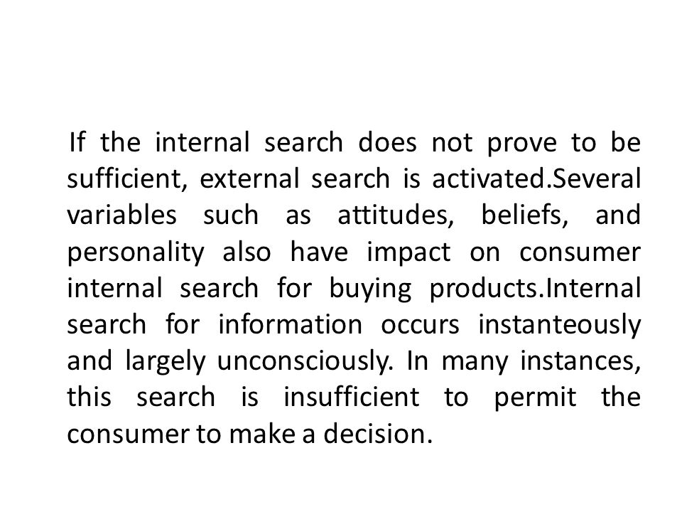 If the internal search does not prove to be sufficient, external search is activated.Several variables such as attitudes, beliefs, and personality also have impact on consumer internal search for buying products.Internal search for information occurs instanteously and largely unconsciously.