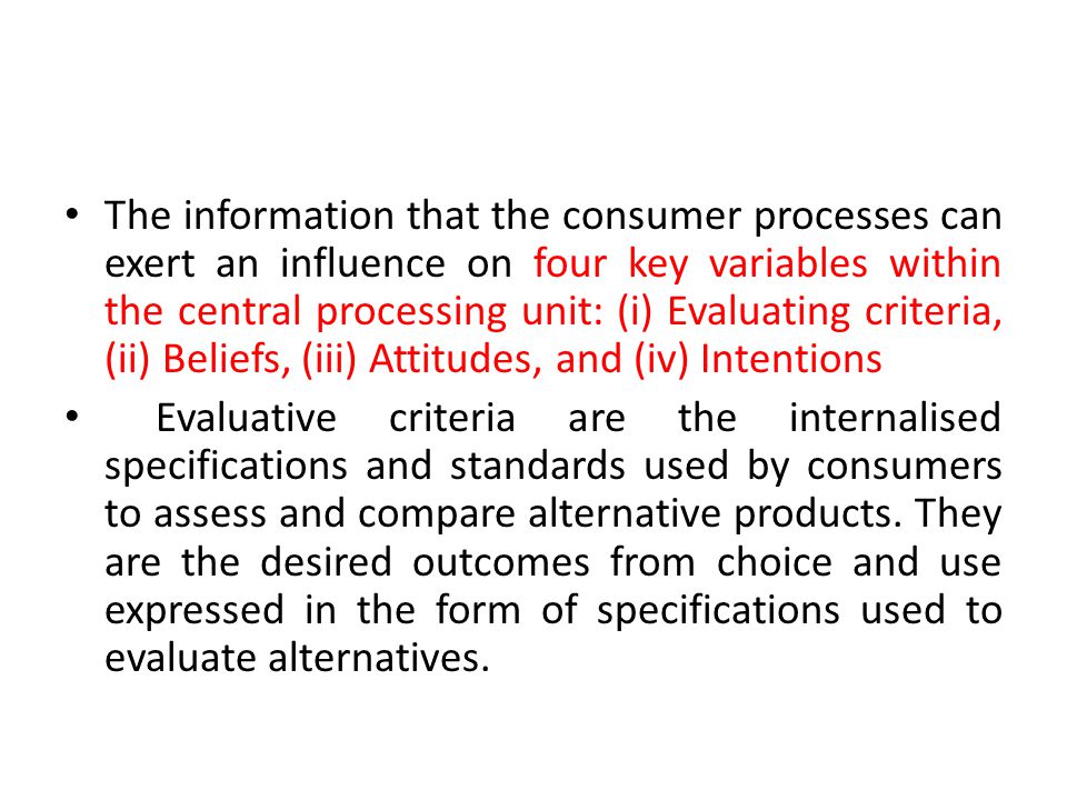 The information that the consumer processes can exert an influence on four key variables within the central processing unit: (i) Evaluating criteria, (ii) Beliefs, (iii) Attitudes, and (iv) Intentions