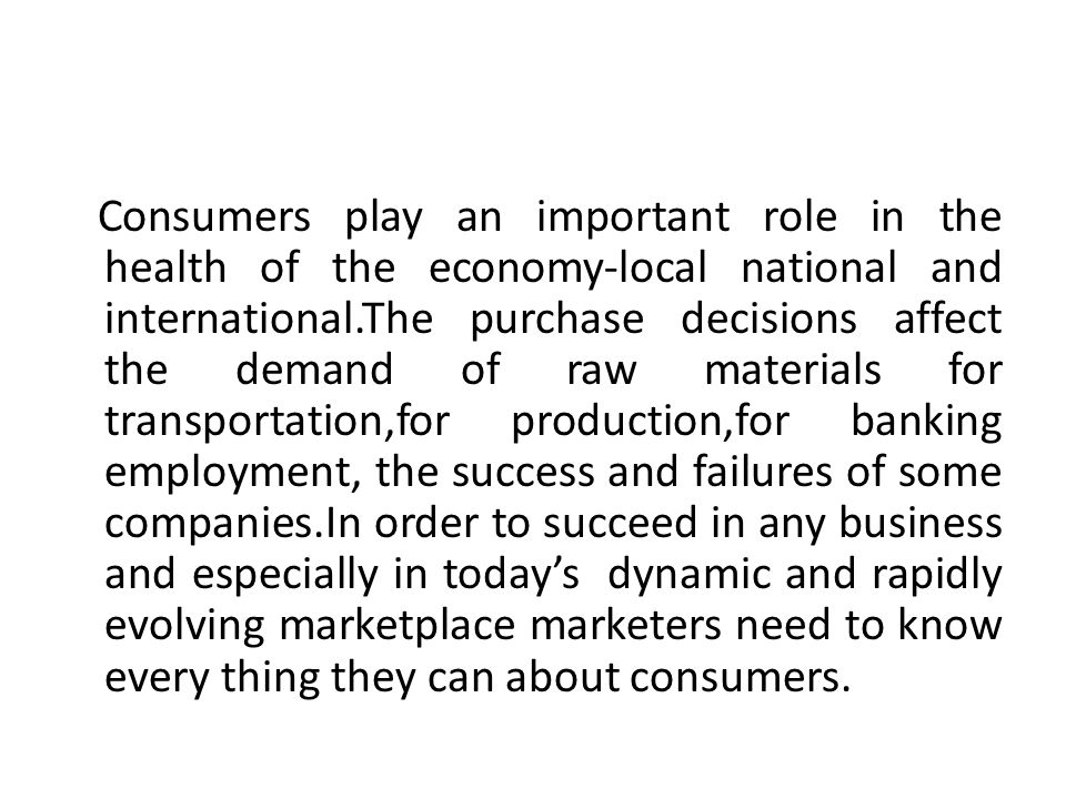 Consumers play an important role in the health of the economy-local national and international.The purchase decisions affect the demand of raw materials for transportation,for production,for banking employment, the success and failures of some companies.In order to succeed in any business and especially in today’s dynamic and rapidly evolving marketplace marketers need to know every thing they can about consumers.