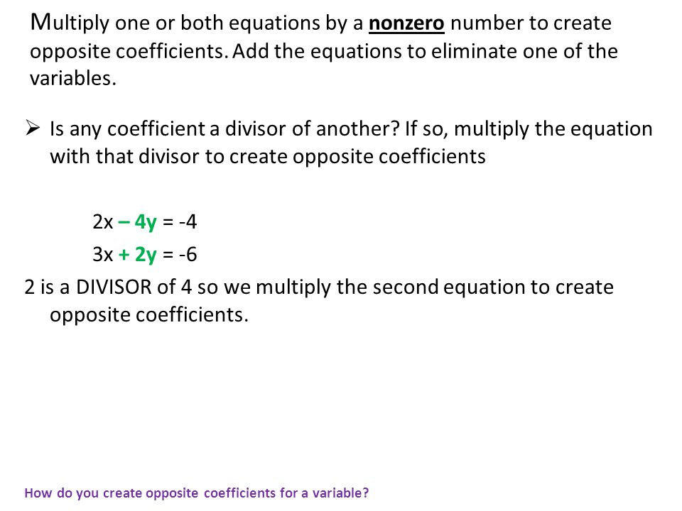 Multiply one or both equations by a nonzero number to create opposite coefficients. Add the equations to eliminate one of the variables.